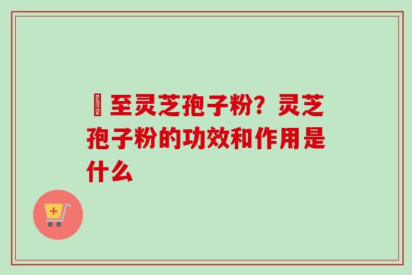 瑧至灵芝孢子粉？灵芝孢子粉的功效和作用是什么
