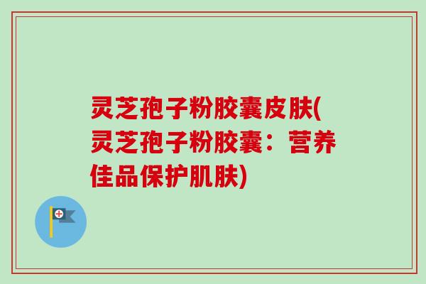 灵芝孢子粉胶囊皮肤(灵芝孢子粉胶囊：营养佳品保护肌肤)