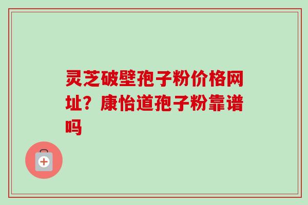 灵芝破壁孢子粉价格网址？康怡道孢子粉靠谱吗