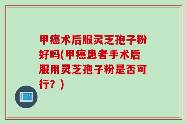 甲术后服灵芝孢子粉好吗(甲患者手术后服用灵芝孢子粉是否可行?) 甲术后服灵芝孢子粉好吗(甲患者手术后服用灵芝孢子粉是否可行?)