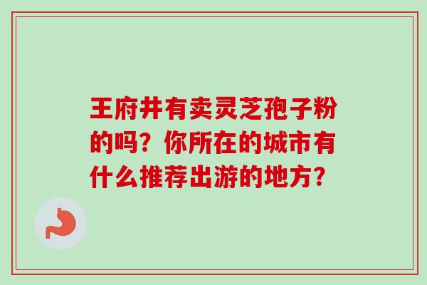 王府井有卖灵芝孢子粉的吗？你所在的城市有什么推荐出游的地方？