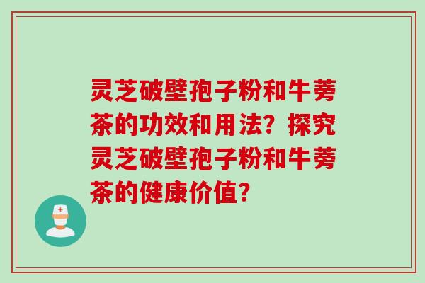 灵芝破壁孢子粉和牛蒡茶的功效和用法?探究灵芝破壁孢子粉和牛蒡茶的健康价值? 灵芝破壁孢子粉和牛蒡茶的功效和用法?探究灵芝破壁孢子粉和牛蒡茶的健康价值?