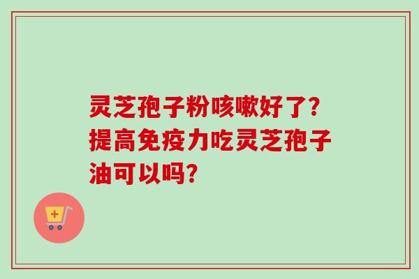 灵芝孢子粉咳嗽好了？提高免疫力吃灵芝孢子油可以吗？
