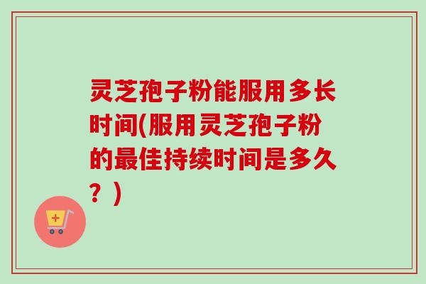 灵芝孢子粉能服用多长时间(服用灵芝孢子粉的最佳持续时间是多久？)