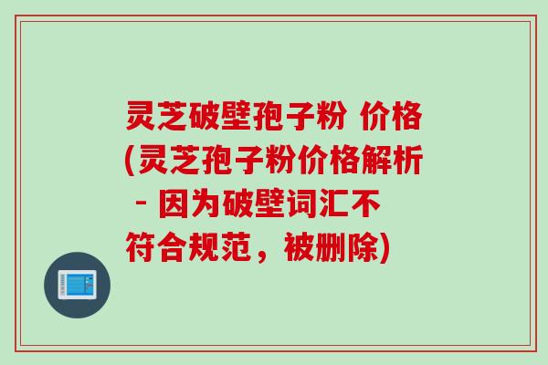 灵芝破壁孢子粉 价格(灵芝孢子粉价格解析 - 因为破壁词汇不符合规范，被删除)
