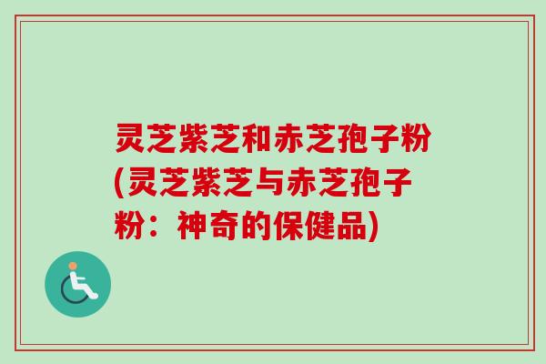 灵芝紫芝和赤芝孢子粉(灵芝紫芝与赤芝孢子粉：神奇的保健品)