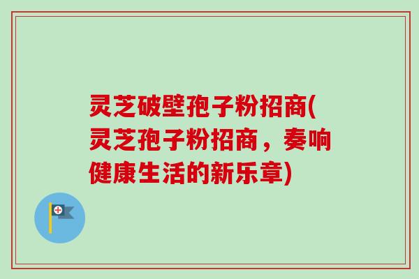 灵芝破壁孢子粉招商(灵芝孢子粉招商，奏响健康生活的新乐章)