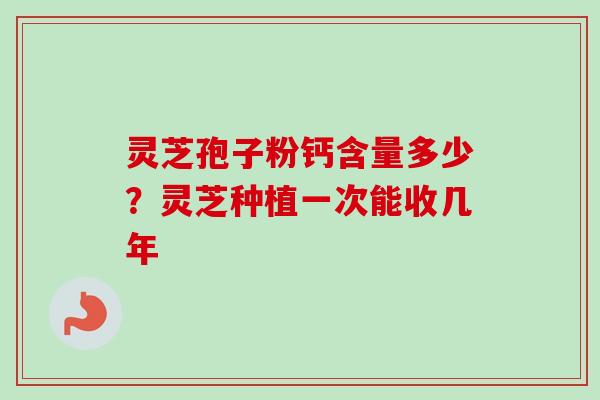 灵芝孢子粉钙含量多少？灵芝种植一次能收几年