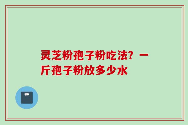 灵芝粉孢子粉吃法？一斤孢子粉放多少水
