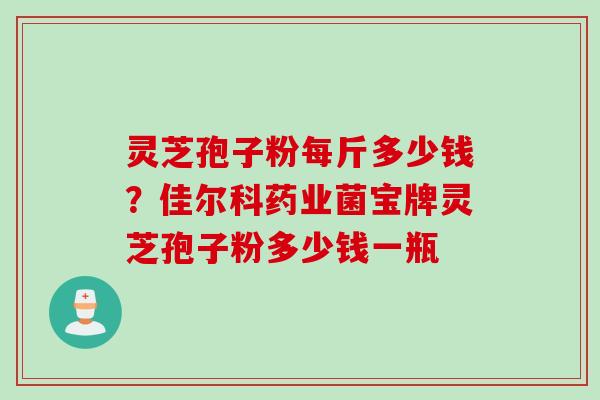 灵芝孢子粉每斤多少钱？佳尔科药业菌宝牌灵芝孢子粉多少钱一瓶