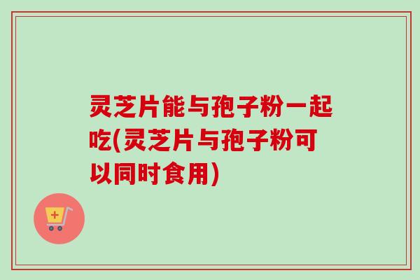 灵芝片能与孢子粉一起吃(灵芝片与孢子粉可以同时食用)