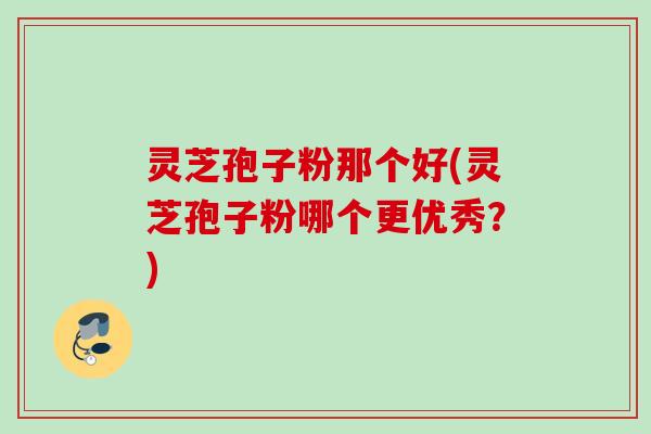 灵芝孢子粉那个好(灵芝孢子粉哪个更优秀？)