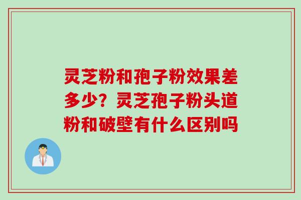 灵芝粉和孢子粉效果差多少？灵芝孢子粉头道粉和破壁有什么区别吗