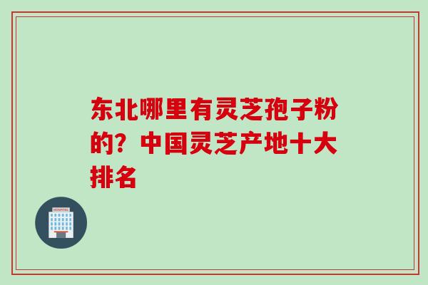 东北哪里有灵芝孢子粉的？中国灵芝产地十大排名