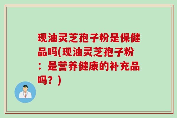 现油灵芝孢子粉是保健品吗(现油灵芝孢子粉:是营养健康的补充品吗?) 现油灵芝孢子粉是保健品吗(现油灵芝孢子粉:是营养健康的补充品吗?)
