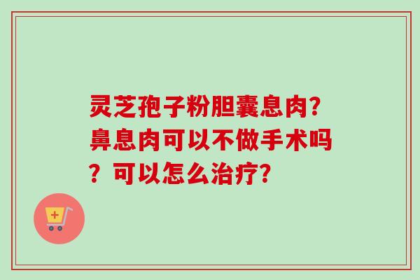灵芝孢子粉胆囊息肉？鼻息肉可以不做手术吗？可以怎么治疗？