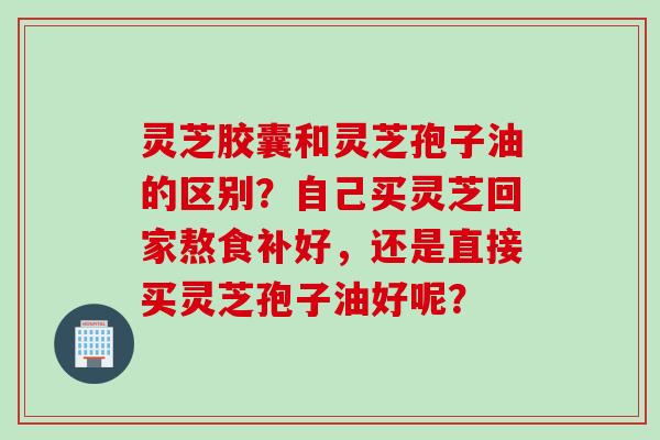 灵芝胶囊和灵芝孢子油的区别?自己买灵芝回家熬食补好,还是直接买灵芝孢子油好呢? 灵芝胶囊和灵芝孢子油的区别?自己买灵芝回家熬食补好,还是直接买灵芝孢子油好呢?