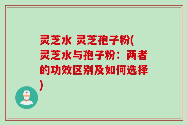 灵芝水 灵芝孢子粉(灵芝水与孢子粉：两者的功效区别及如何选择)