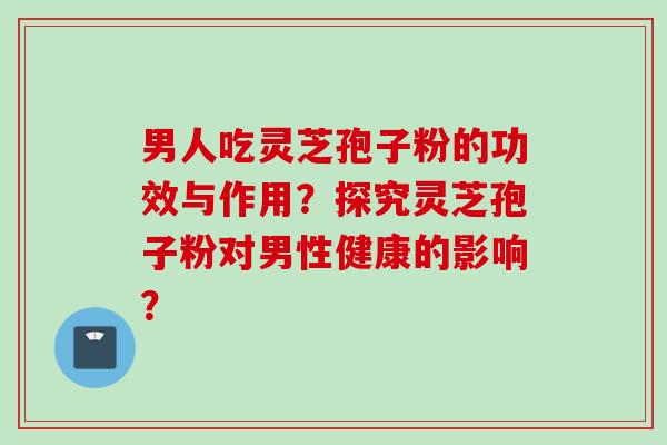 男人吃灵芝孢子粉的功效与作用？探究灵芝孢子粉对男性健康的影响？