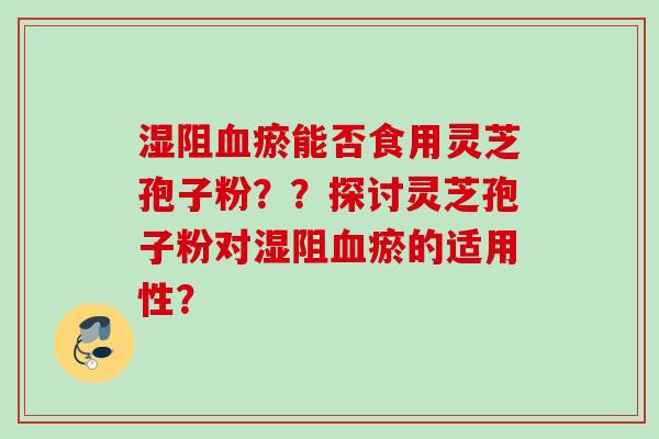 湿阻血瘀能否食用灵芝孢子粉？？探讨灵芝孢子粉对湿阻血瘀的适用性？