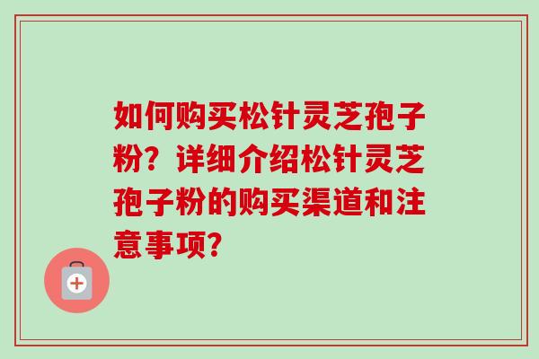 如何购买松针灵芝孢子粉？详细介绍松针灵芝孢子粉的购买渠道和注意事项？