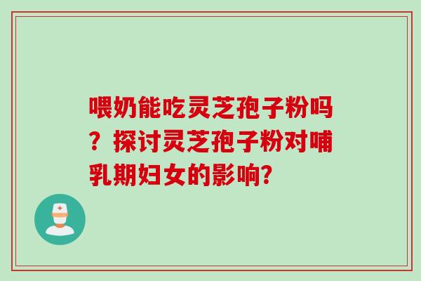 喂奶能吃灵芝孢子粉吗？探讨灵芝孢子粉对哺乳期妇女的影响？