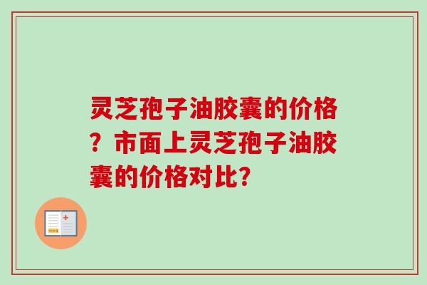 灵芝孢子油胶囊的价格?市面上灵芝孢子油胶囊的价格对比? 灵芝孢子油胶囊的价格?市面上灵芝孢子油胶囊的价格对比?
