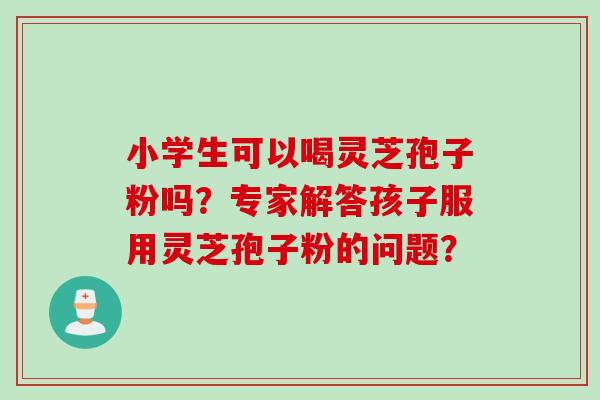 小学生可以喝灵芝孢子粉吗？专家解答孩子服用灵芝孢子粉的问题？