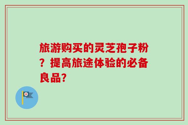 旅游购买的灵芝孢子粉？提高旅途体验的必备良品？