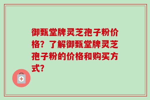 御甄堂牌灵芝孢子粉价格？了解御甄堂牌灵芝孢子粉的价格和购买方式？