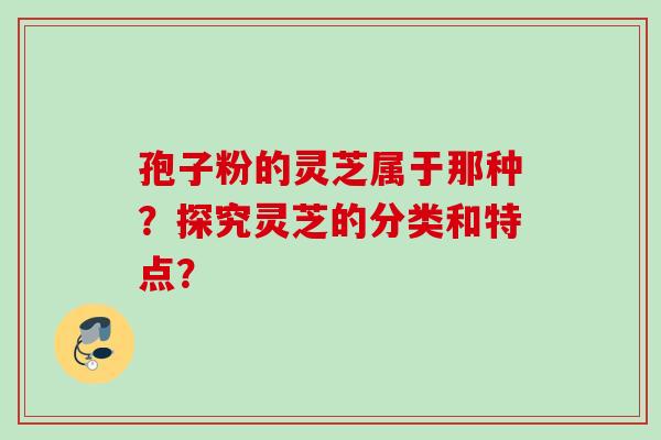 孢子粉的灵芝属于那种？探究灵芝的分类和特点？