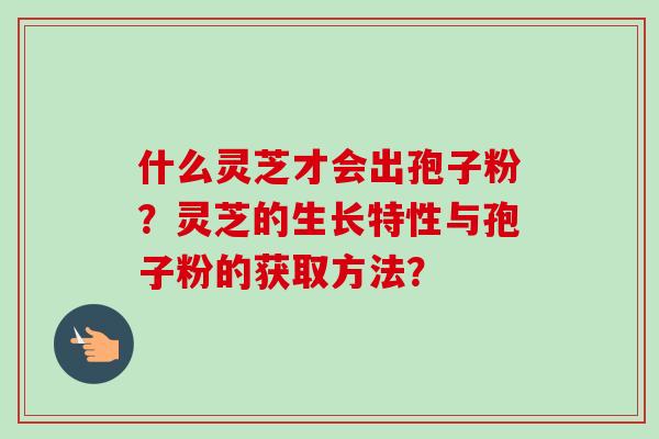 什么灵芝才会出孢子粉？灵芝的生长特性与孢子粉的获取方法？