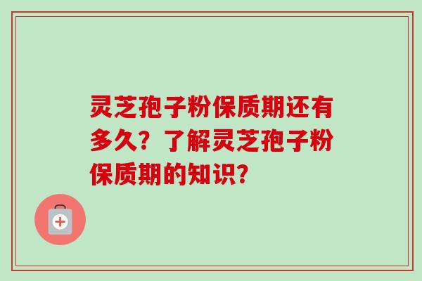 灵芝孢子粉保质期还有多久?了解灵芝孢子粉保质期的知识? 灵芝孢子粉保质期还有多久?了解灵芝孢子粉保质期的知识?
