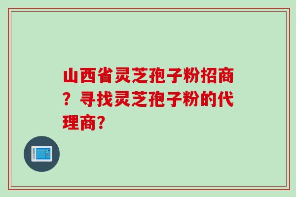 山西省灵芝孢子粉招商？寻找灵芝孢子粉的代理商？