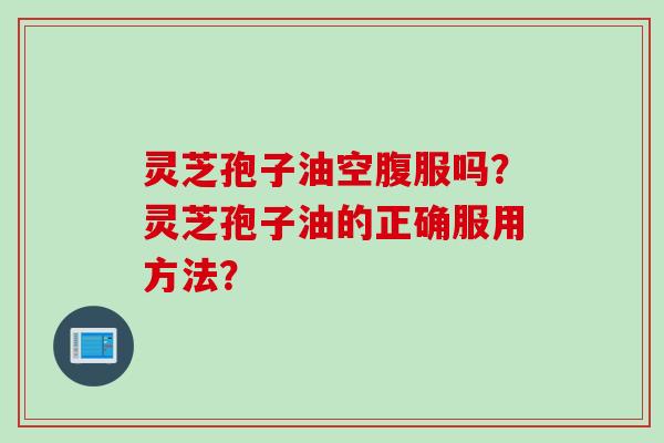 灵芝孢子油空腹服吗？灵芝孢子油的正确服用方法？