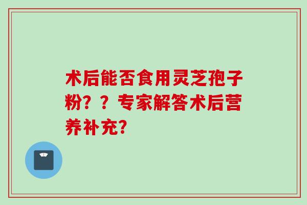 术后能否食用灵芝孢子粉？？专家解答术后营养补充？