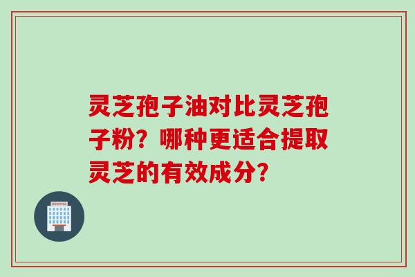 灵芝孢子油对比灵芝孢子粉？哪种更适合提取灵芝的有效成分？