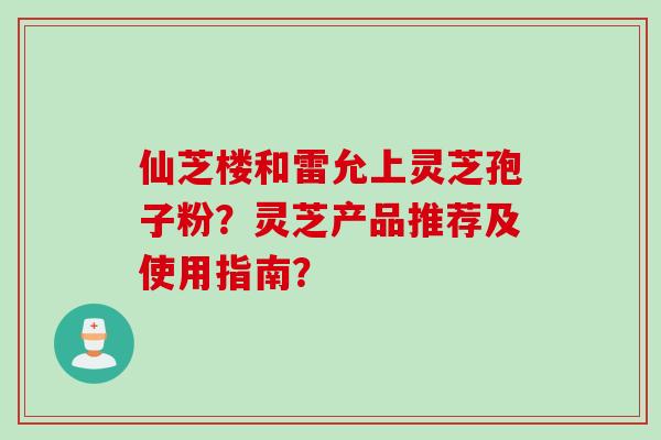 仙芝楼和雷允上灵芝孢子粉？灵芝产品推荐及使用指南？