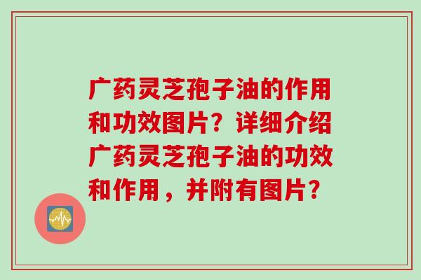 广药灵芝孢子油的作用和功效图片？详细介绍广药灵芝孢子油的功效和作用，并附有图片？
