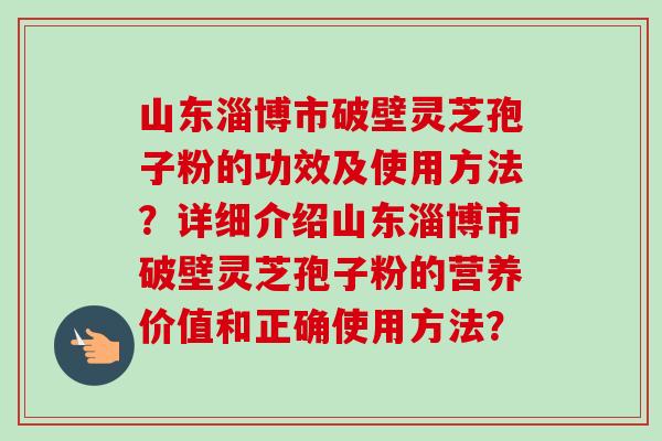 山东淄博市破壁灵芝孢子粉的功效及使用方法?详细介绍山东淄博市破壁灵芝孢子粉的营养价值和正确使用方法? 山东淄博市破壁灵芝孢子粉的功效及使用方法?详细介绍山东淄博市破壁灵芝孢子粉的营养价值和正确使用方法?