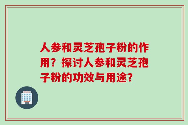 人参和灵芝孢子粉的作用？探讨人参和灵芝孢子粉的功效与用途？