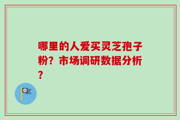 哪里的人爱买灵芝孢子粉？市场调研数据分析？