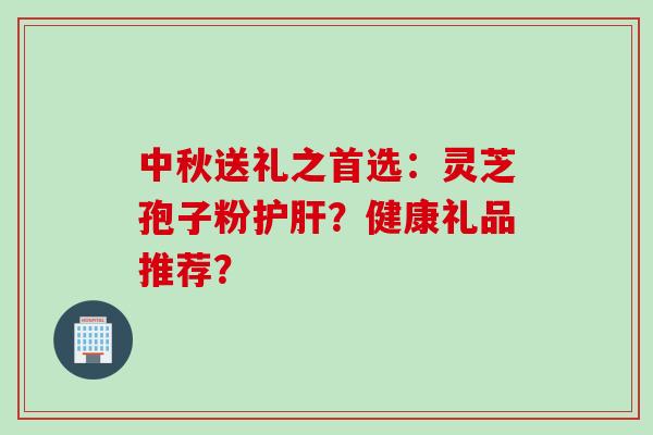 中秋送礼之首选：灵芝孢子粉护肝？健康礼品推荐？