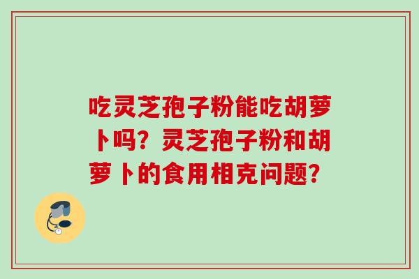 吃灵芝孢子粉能吃胡萝卜吗？灵芝孢子粉和胡萝卜的食用相克问题？
