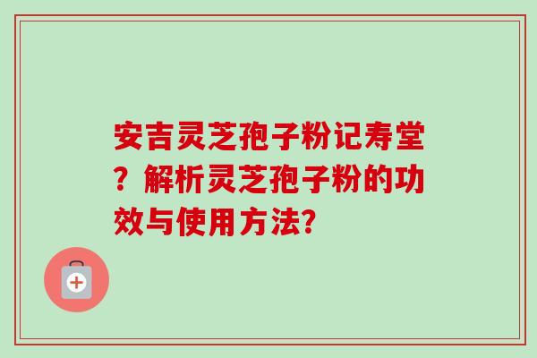 安吉灵芝孢子粉记寿堂？解析灵芝孢子粉的功效与使用方法？