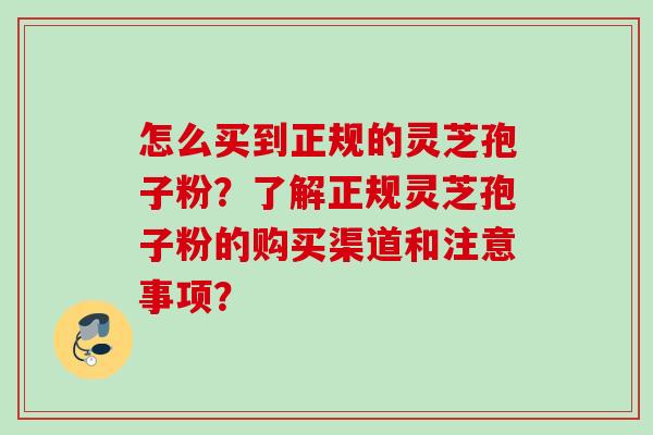 怎么买到正规的灵芝孢子粉？了解正规灵芝孢子粉的购买渠道和注意事项？