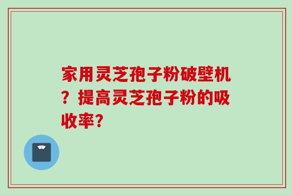 家用灵芝孢子粉破壁机？提高灵芝孢子粉的吸收率？