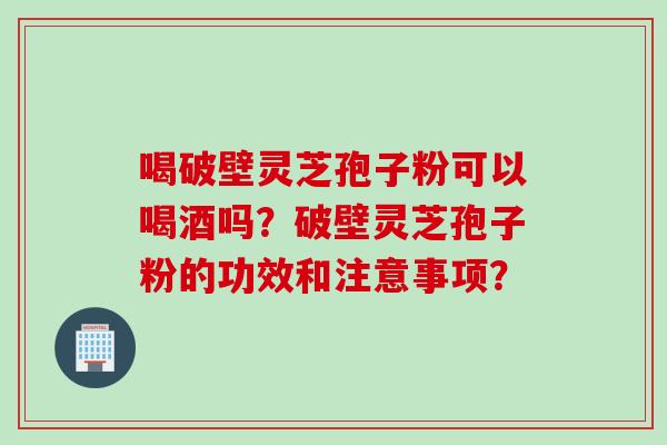喝破壁灵芝孢子粉可以喝酒吗？破壁灵芝孢子粉的功效和注意事项？