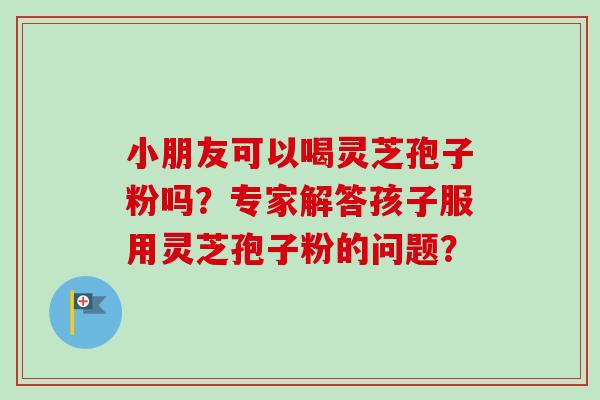小朋友可以喝灵芝孢子粉吗？专家解答孩子服用灵芝孢子粉的问题？
