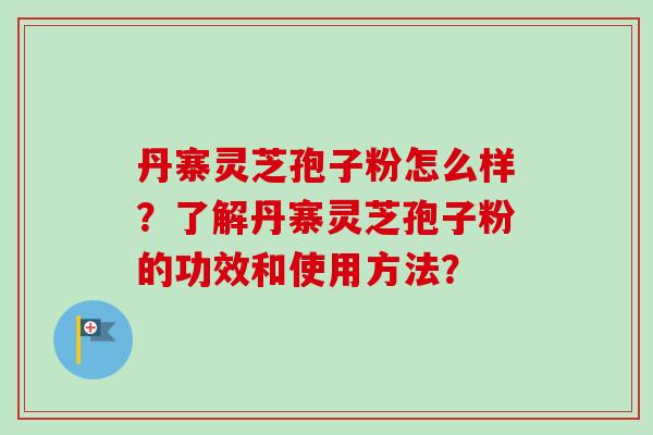 丹寨灵芝孢子粉怎么样？了解丹寨灵芝孢子粉的功效和使用方法？